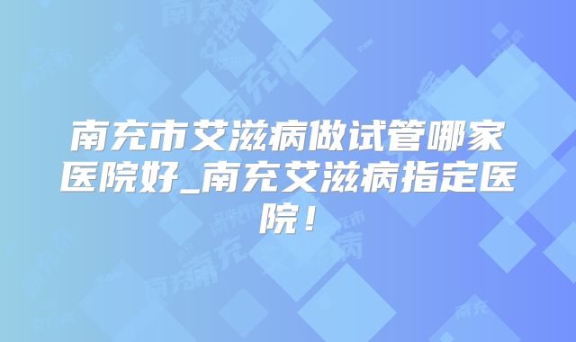 南充市艾滋病做试管哪家医院好_南充艾滋病指定医院！