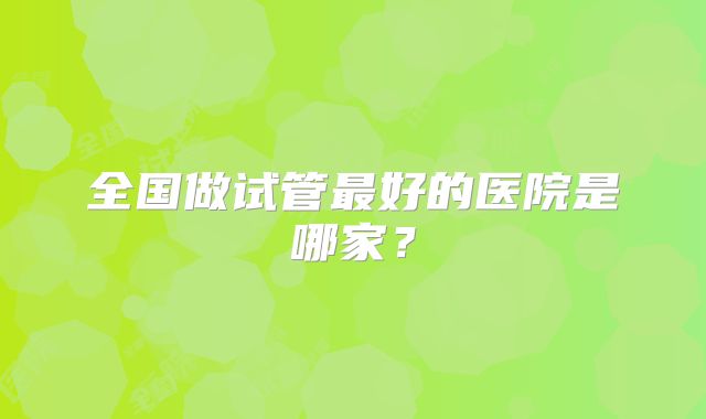 全国做试管最好的医院是哪家？