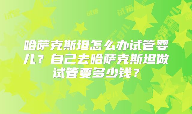 哈萨克斯坦怎么办试管婴儿？自己去哈萨克斯坦做试管要多少钱？