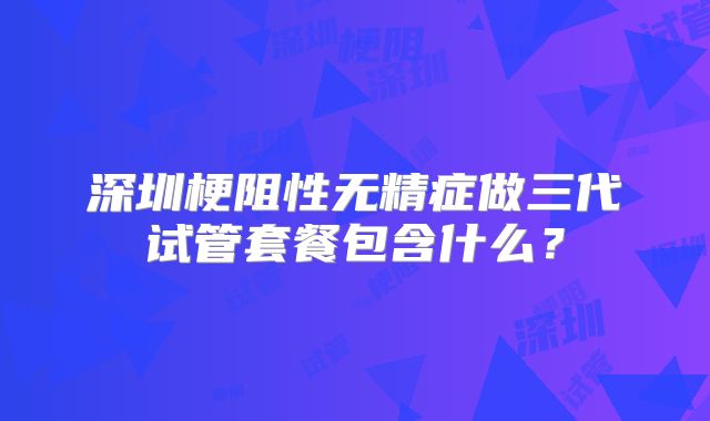 深圳梗阻性无精症做三代试管套餐包含什么？