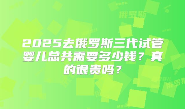 2025去俄罗斯三代试管婴儿总共需要多少钱?真的很贵吗?