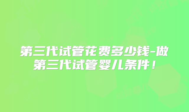 第三代试管花费多少钱-做第三代试管婴儿条件!