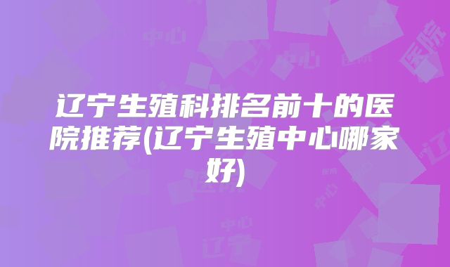 辽宁生殖科排名前十的医院推荐(辽宁生殖中心哪家好)