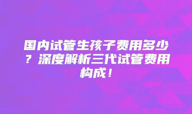 国内试管生孩子费用多少？深度解析三代试管费用构成！
