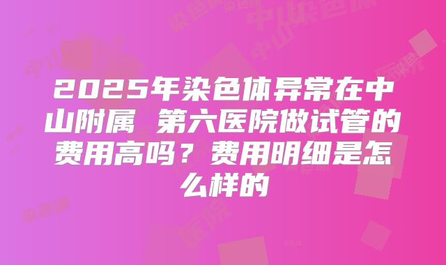 2025年染色体异常在中山附属 第六医院做试管的费用高吗？费用明细是怎么样的
