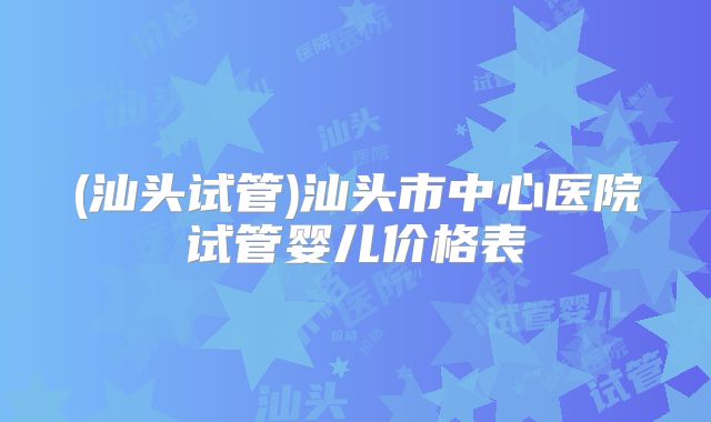 (汕头试管)汕头市中心医院试管婴儿价格表