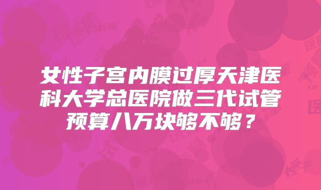 女性子宫内膜过厚天津医科大学总医院做三代试管预算八万块够不够?