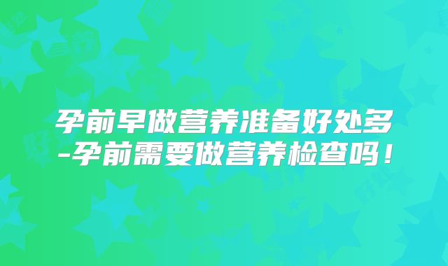 孕前早做营养准备好处多-孕前需要做营养检查吗!