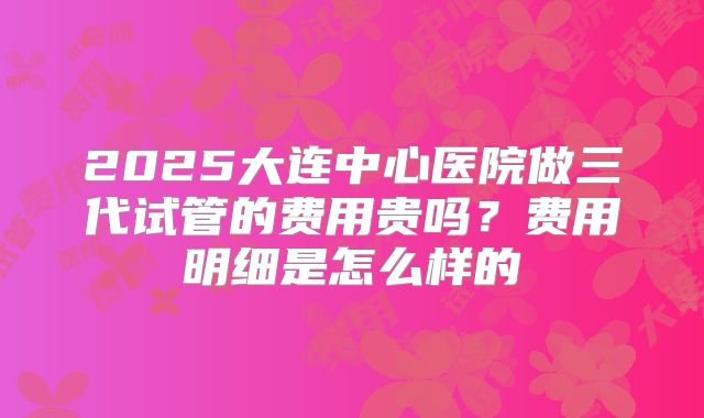 2025大连中心医院做三代试管的费用贵吗?费用明细是怎么样的