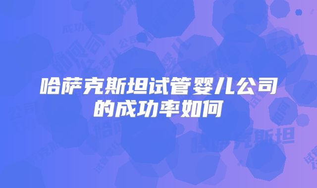 哈萨克斯坦试管婴儿公司的成功率如何