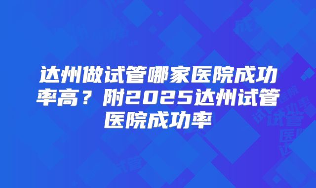 达州做试管哪家医院成功率高?附2025达州试管医院成功率
