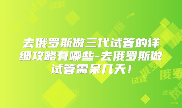 去俄罗斯做三代试管的详细攻略有哪些-去俄罗斯做试管需呆几天!
