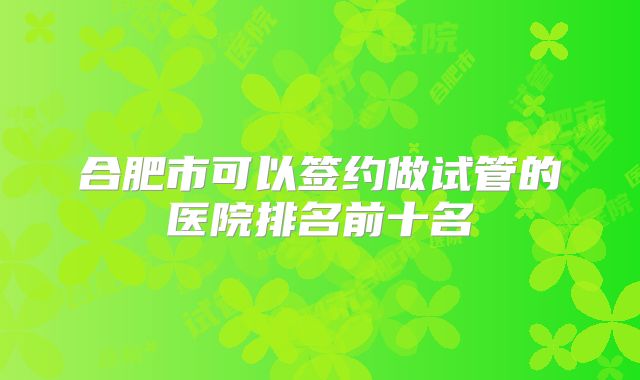 合肥市可以签约做试管的医院排名前十名