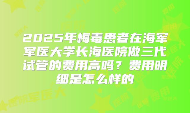 2025年梅毒患者在海军军医大学长海医院做三代试管的费用高吗？费用明细是怎么样的