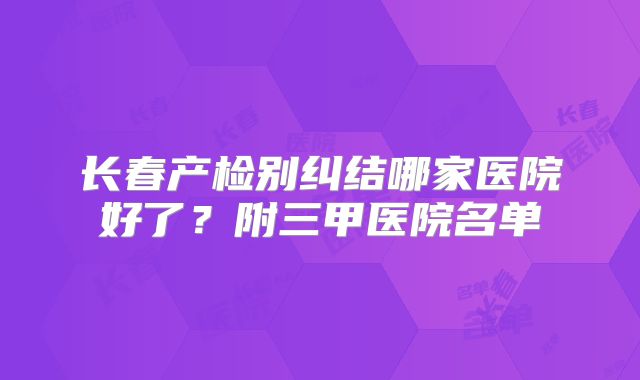 长春产检别纠结哪家医院好了?附三甲医院名单
