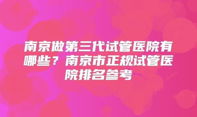 南京做第三代试管医院有哪些？南京市正规试管医院排名参考