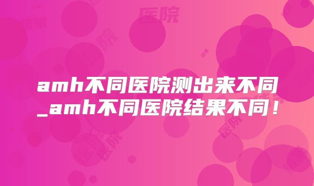 amh不同医院测出来不同_amh不同医院结果不同!