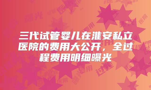 三代试管婴儿在淮安私立医院的费用大公开，全过程费用明细曝光