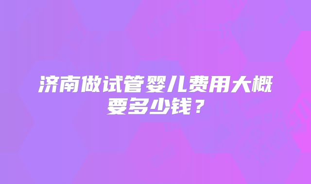 济南做试管婴儿费用大概要多少钱？