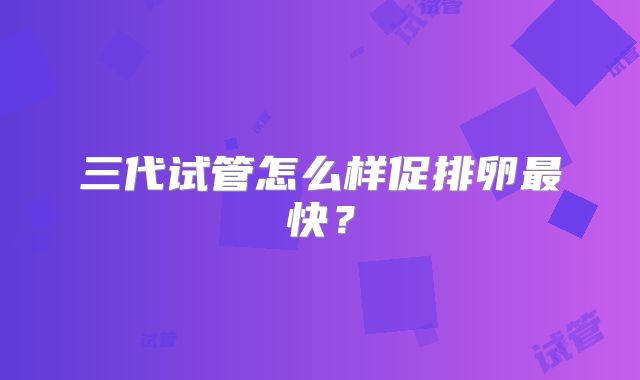 三代试管怎么样促排卵最快?