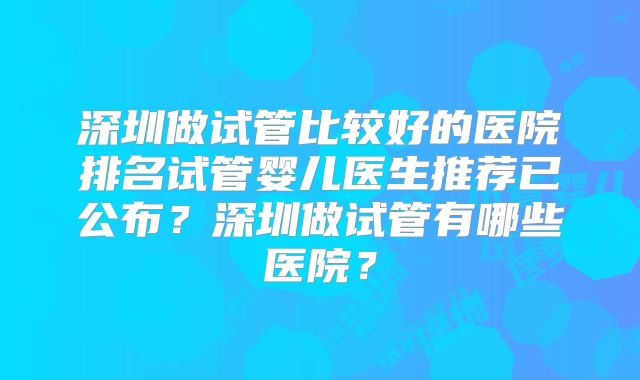 深圳做试管比较好的医院排名试管婴儿医生推荐已公布?深圳做试管有哪些医院?