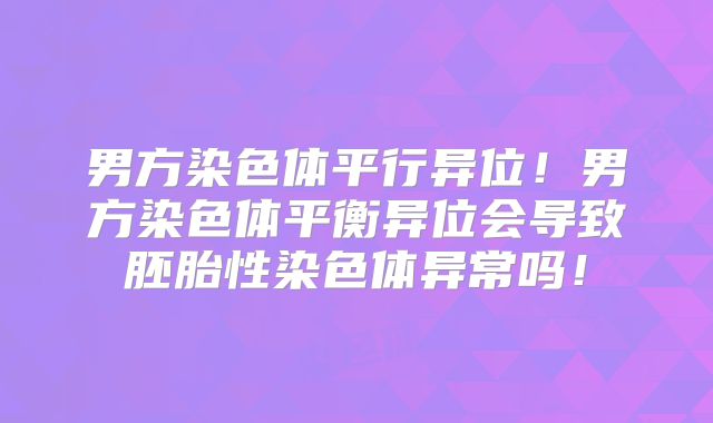 男方染色体平行异位!男方染色体平衡异位会导致胚胎性染色体异常吗!