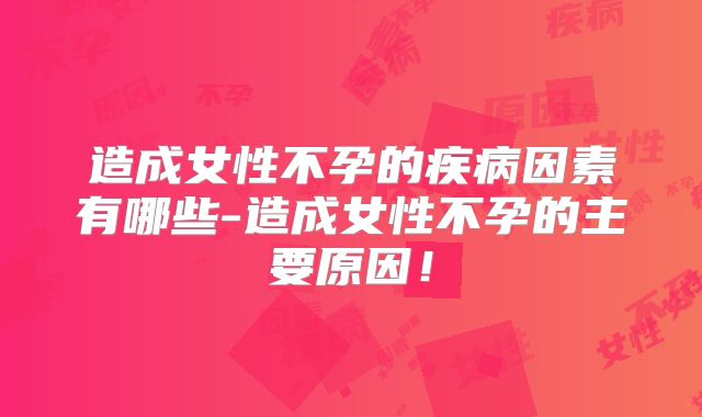 造成女性不孕的疾病因素有哪些-造成女性不孕的主要原因！