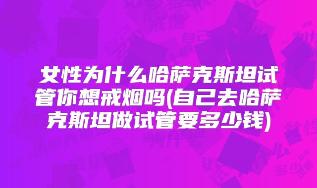 女性为什么哈萨克斯坦试管你想戒烟吗(自己去哈萨克斯坦做试管要多少钱)