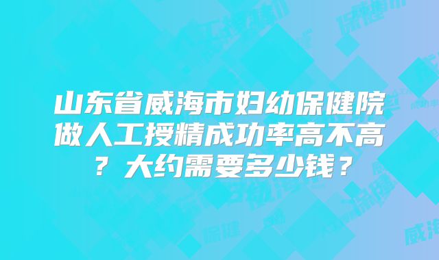山东省威海市妇幼保健院做人工授精成功率高不高？大约需要多少钱？
