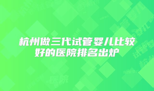 杭州做三代试管婴儿比较好的医院排名出炉