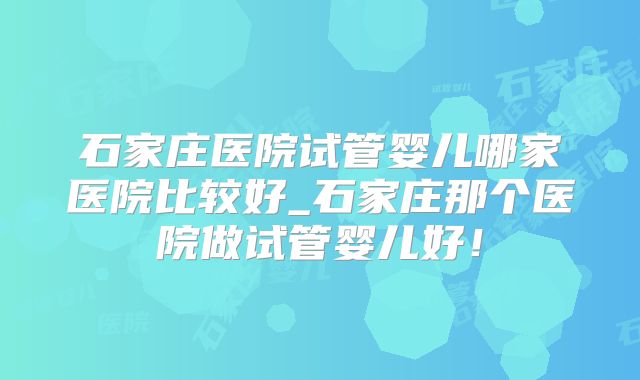 石家庄医院试管婴儿哪家医院比较好_石家庄那个医院做试管婴儿好！