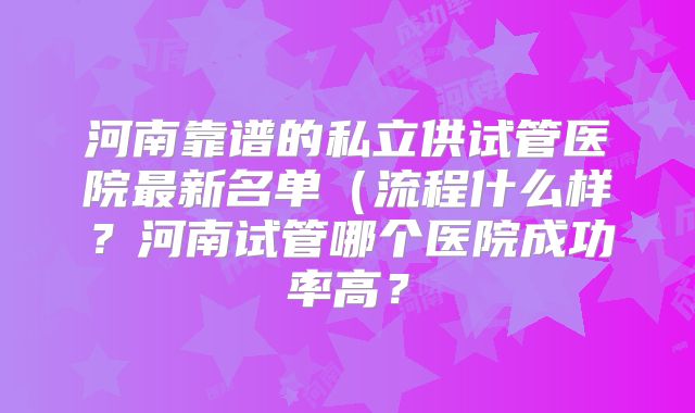 河南靠谱的私立供试管医院最新名单(流程什么样?河南试管哪个医院成功率高?