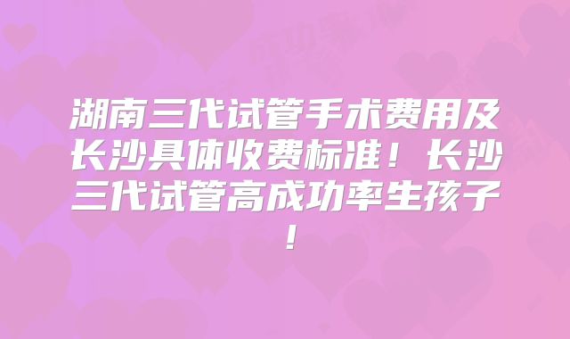 湖南三代试管手术费用及长沙具体收费标准！长沙三代试管高成功率生孩子！