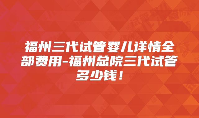 福州三代试管婴儿详情全部费用-福州总院三代试管多少钱！