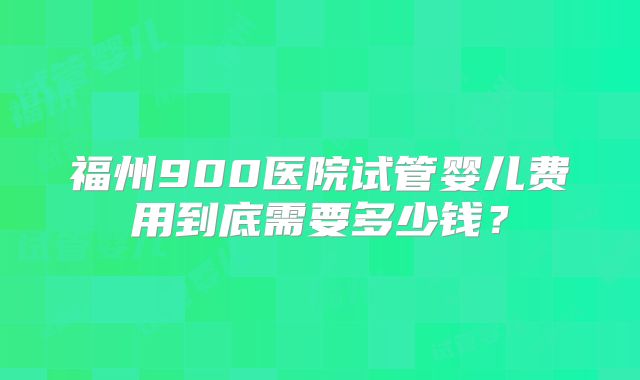 福州900医院试管婴儿费用到底需要多少钱?