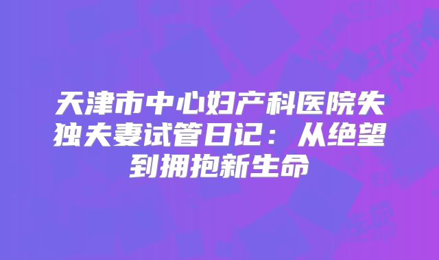 天津市中心妇产科医院失独夫妻试管日记：从绝望到拥抱新生命
