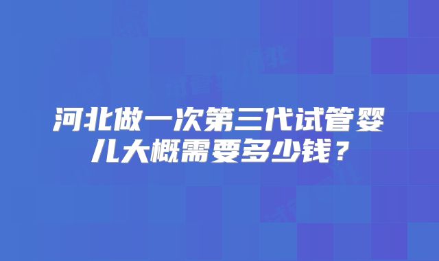 河北做一次第三代试管婴儿大概需要多少钱？