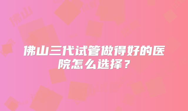 佛山三代试管做得好的医院怎么选择？