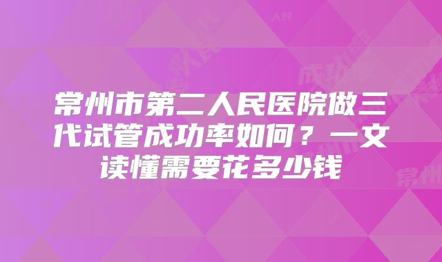 常州市第二人民医院做三代试管成功率如何？一文读懂需要花多少钱
