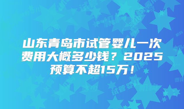 山东青岛市试管婴儿一次费用大概多少钱?2025预算不超15万!