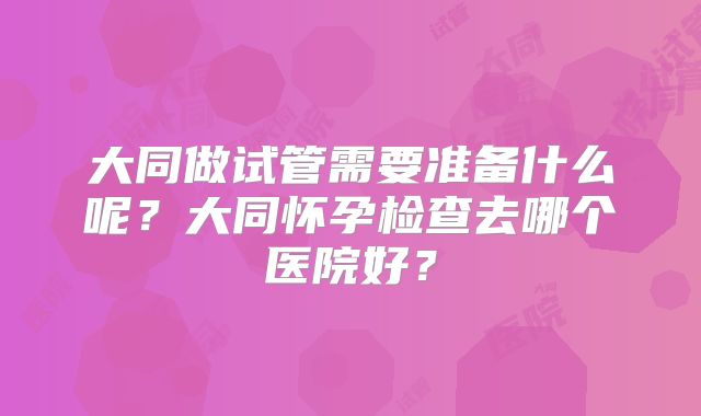 大同做试管需要准备什么呢?大同怀孕检查去哪个医院好?