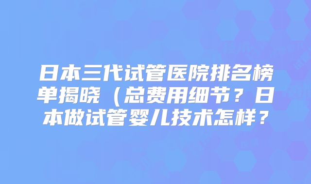 日本三代试管医院排名榜单揭晓（总费用细节？日本做试管婴儿技术怎样？