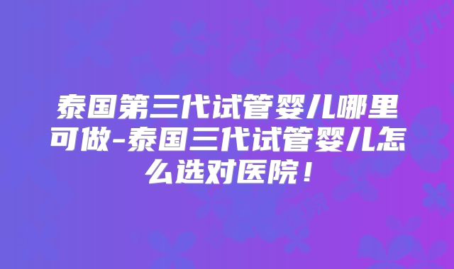 泰国第三代试管婴儿哪里可做-泰国三代试管婴儿怎么选对医院！