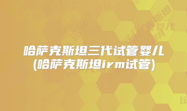 哈萨克斯坦三代试管婴儿(哈萨克斯坦irm试管)