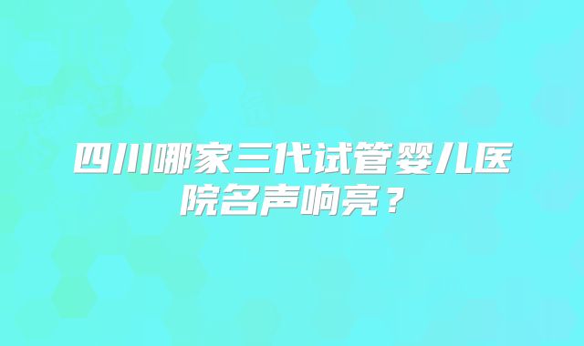 四川哪家三代试管婴儿医院名声响亮？