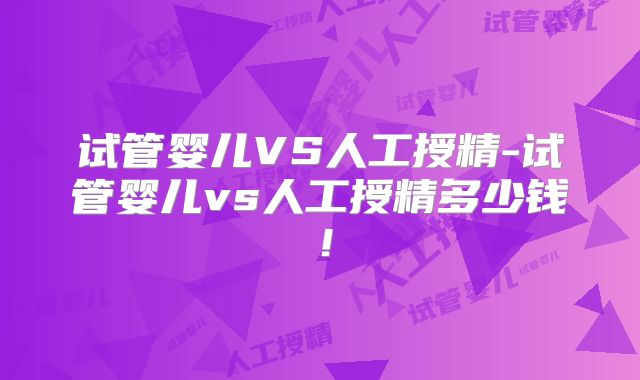 试管婴儿VS人工授精-试管婴儿vs人工授精多少钱!