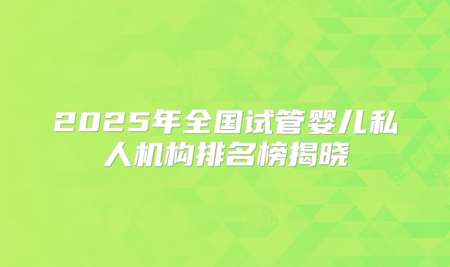 2025年全国试管婴儿私人机构排名榜揭晓