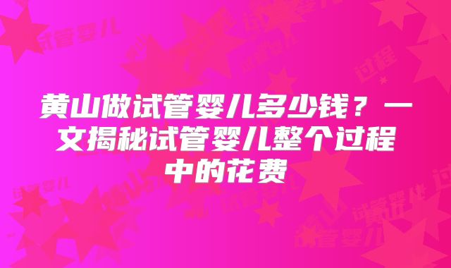 黄山做试管婴儿多少钱？一文揭秘试管婴儿整个过程中的花费