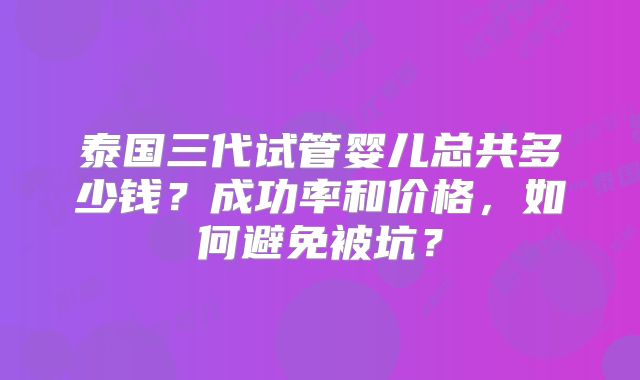 泰国三代试管婴儿总共多少钱？成功率和价格，如何避免被坑？