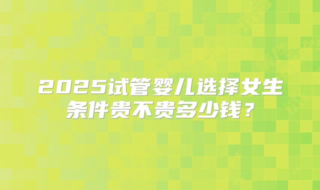 2025试管婴儿选择女生条件贵不贵多少钱？